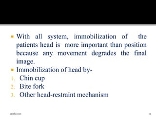  With all system, immobilization of the
patients head is more important than position
because any movement degrades the final
image.
 Immobilization of head by-
1. Chin cup
2. Bite fork
3. Other head-restraint mechanism
12/18/2020 11
 