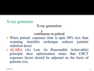 X-ray generator
X-ray generation
continuous or pulsed
 When pulsed- exposure time is upto 50% less than
scanning time(this technique reduces patients
radiation dose)
 ALARA (As Low As Reasonable Achievable)
principle dose optimization states that CBCT
exposure factor should be adjusted on the basis of
patients size.
12/18/2020 13
 
