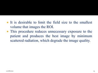  It is desirable to limit the field size to the smallest
volume that images the ROI.
 This procedure reduces unnecessary exposure to the
patient and produces the best image by minimum
scattered radiation, which degrade the image quality.
12/18/2020 15
 