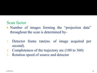 Scan factor
 Number of images forming the “projection data”
throughout the scan is determined by-
1. Detector frame rate(no. of image acquired per
second).
2. Completeness of the trajectory arc (180 to 360)
3. Rotation speed of source and detector
12/18/2020 19
 