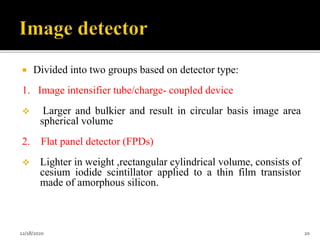  Divided into two groups based on detector type:
1. Image intensifier tube/charge- coupled device
 Larger and bulkier and result in circular basis image area
spherical volume
2. Flat panel detector (FPDs)
 Lighter in weight ,rectangular cylindrical volume, consists of
cesium iodide scintillator applied to a thin film transistor
made of amorphous silicon.
12/18/2020 20
 