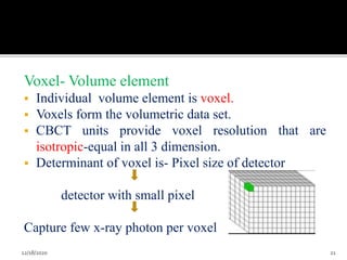 Voxel- Volume element
 Individual volume element is voxel.
 Voxels form the volumetric data set.
 CBCT units provide voxel resolution that are
isotropic-equal in all 3 dimension.
 Determinant of voxel is- Pixel size of detector
detector with small pixel
Capture few x-ray photon per voxel
12/18/2020 21
 