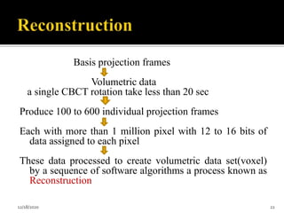 Basis projection frames
Volumetric data
a single CBCT rotation take less than 20 sec
Produce 100 to 600 individual projection frames
Each with more than 1 million pixel with 12 to 16 bits of
data assigned to each pixel
These data processed to create volumetric data set(voxel)
by a sequence of software algorithms a process known as
Reconstruction
12/18/2020 22
 