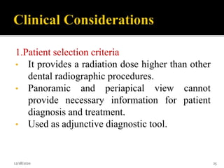 1.Patient selection criteria
• It provides a radiation dose higher than other
dental radiographic procedures.
• Panoramic and periapical view cannot
provide necessary information for patient
diagnosis and treatment.
• Used as adjunctive diagnostic tool.
12/18/2020 25
 