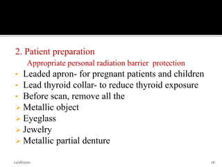 2. Patient preparation
Appropriate personal radiation barrier protection
• Leaded apron- for pregnant patients and children
• Lead thyroid collar- to reduce thyroid exposure
• Before scan, remove all the
 Metallic object
 Eyeglass
 Jewelry
 Metallic partial denture
12/18/2020 26
 