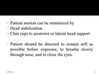 • Patient motion can be minimized by
 Head stabilization
 Chin cups to posterior or lateral head support
• Patient should be directed to remain still as
possible before exposure, to breathe slowly
through nose, and to close the eyes.
12/18/2020 27
 