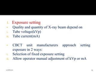 1. Exposure setting
• Quality and quantity of X-ray beam depend on
i. Tube voltage(kVp)
ii. Tube current(mA)
• CBCT unit manufacturers approach setting
exposure in 2 ways:
i. Selection of fixed exposure setting
ii. Allow operator manual adjustment of kVp or mA
12/18/2020 29
 
