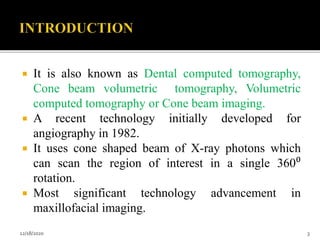  It is also known as Dental computed tomography,
Cone beam volumetric tomography, Volumetric
computed tomography or Cone beam imaging.
 A recent technology initially developed for
angiography in 1982.
 It uses cone shaped beam of X-ray photons which
can scan the region of interest in a single 360⁰
rotation.
 Most significant technology advancement in
maxillofacial imaging.
12/18/2020 3
 