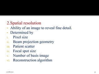 2.Spatial resolution
• Ability of an image to reveal fine detail.
• Determined by
i. Pixel size
ii. Beam projection geometry
iii. Patient scatter
iv. Focal spot size
v. Number of basis image
vi. Reconstruction algorithm
12/18/2020 31
 