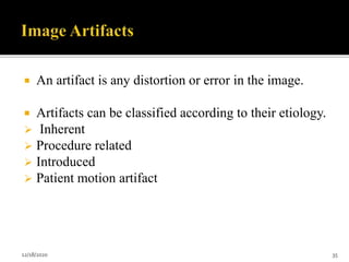  An artifact is any distortion or error in the image.
 Artifacts can be classified according to their etiology.
 Inherent
 Procedure related
 Introduced
 Patient motion artifact
12/18/2020 35
 