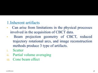 1.Inherent artifacts
• Can arise from limitations in the physical processes
involved in the acquisition of CBCT data.
• Beam projection geometry of CBCT, reduced
trajectory rotational arcs, and image reconstruction
methods produce 3 type of artifacts.
i. Scatter
ii. Partial volume averaging
iii. Cone beam effect
12/18/2020 36
 