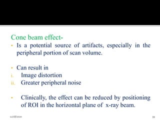 Cone beam effect-
• Is a potential source of artifacts, especially in the
peripheral portion of scan volume.
• Can result in
i. Image distortion
ii. Greater peripheral noise
• Clinically, the effect can be reduced by positioning
of ROI in the horizontal plane of x-ray beam.
12/18/2020 39
 