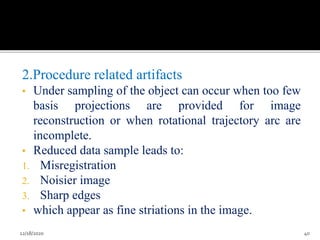 2.Procedure related artifacts
• Under sampling of the object can occur when too few
basis projections are provided for image
reconstruction or when rotational trajectory arc are
incomplete.
• Reduced data sample leads to:
1. Misregistration
2. Noisier image
3. Sharp edges
• which appear as fine striations in the image.
12/18/2020 40
 