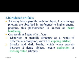3.Introduced artifacts
 An x-ray beam pass through an object, lower energy
photons are absorbed in preference to higher energy
photons, this phenomenon is known as beam
hardening.
 Can result in 2 type of artifacts
1. Distortion of metallic structure as a result of
differential absorption, known as cupping artifact.
2. Streaks and dark bands, which when present
between 2 dense objects, create extinction or
missing value artifacts.
12/18/2020 42
 