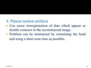 4. Patient motion artifacts
 Can cause misregistration of data which appear as
double contours in the reconstructed image.
 Problem can be minimized by restraining the head
and using a short scan time as possible.
12/18/2020 44
 