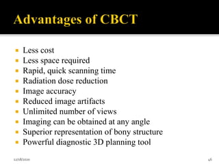  Less cost
 Less space required
 Rapid, quick scanning time
 Radiation dose reduction
 Image accuracy
 Reduced image artifacts
 Unlimited number of views
 Imaging can be obtained at any angle
 Superior representation of bony structure
 Powerful diagnostic 3D planning tool
12/18/2020 46
 