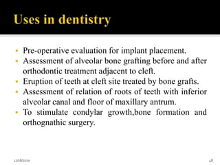  Pre-operative evaluation for implant placement.
 Assessment of alveolar bone grafting before and after
orthodontic treatment adjacent to cleft.
 Eruption of teeth at cleft site treated by bone grafts.
 Assessment of relation of roots of teeth with inferior
alveolar canal and floor of maxillary antrum.
 To stimulate condylar growth,bone formation and
orthognathic surgery.
12/18/2020 48
 