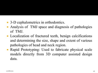  3-D cephalometrics in orthodontics.
 Analysis of TMJ space and diagnosis of pathologies
of TMJ.
 Localization of fractured teeth, benign calcifications
and determining the size, shape and extent of various
pathologies of head and neck region.
 Rapid Prototyping: Used to fabricate physical scale
models directly from 3D computer assisted design
data.
12/18/2020 49
 