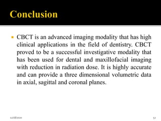  CBCT is an advanced imaging modality that has high
clinical applications in the field of dentistry. CBCT
proved to be a successful investigative modality that
has been used for dental and maxillofacial imaging
with reduction in radiation dose. It is highly accurate
and can provide a three dimensional volumetric data
in axial, sagittal and coronal planes.
12/18/2020 52
 