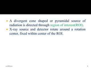  A divergent cone shaped or pyramidal source of
radiation is directed through region of interest(ROI).
 X-ray source and detector rotate around a rotation
center, fixed within center of the ROI.
12/18/2020 6
 