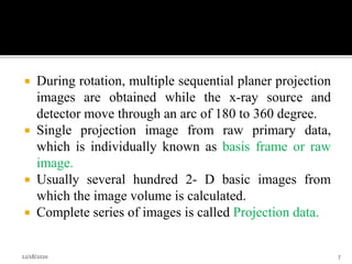  During rotation, multiple sequential planer projection
images are obtained while the x-ray source and
detector move through an arc of 180 to 360 degree.
 Single projection image from raw primary data,
which is individually known as basis frame or raw
image.
 Usually several hundred 2- D basic images from
which the image volume is calculated.
 Complete series of images is called Projection data.
12/18/2020 7
 