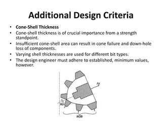 Additional Design Criteria
• Cone-Shell Thickness
• Cone-shell thickness is of crucial importance from a strength
standpoint.
• Insufficient cone-shell area can result in cone failure and down-hole
loss of components.
• Varying shell thicknesses are used for different bit types.
• The design engineer must adhere to established, minimum values,
however.
 