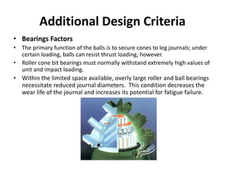 Additional Design Criteria
• Bearings Factors
• The primary function of the balls is to secure cones to leg journals; under
certain loading, balls can resist thrust loading, however.
• Roller cone bit bearings must normally withstand extremely high values of
unit and impact loading.
• Within the limited space available, overly large roller and ball bearings
necessitate reduced journal diameters. This condition decreases the
wear life of the journal and increases its potential for fatigue failure.
 