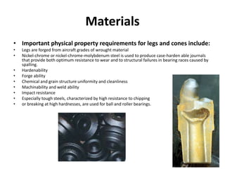 Materials
• Important physical property requirements for legs and cones include:
• Legs are forged from aircraft grades of wrought material
• Nickel-chrome or nickel-chrome-molybdenum steel is used to produce case-harden able journals
that provide both optimum resistance to wear and to structural failures in bearing races caused by
spalling.
• Hardenability
• Forge ability
• Chemical and grain structure uniformity and cleanliness
• Machinability and weld ability
• Impact resistance
• Especially tough steels, characterized by high resistance to chipping
• or breaking at high hardnesses, are used for ball and roller bearings.
 
