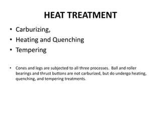 HEAT TREATMENT
• Carburizing,
• Heating and Quenching
• Tempering
• Cones and legs are subjected to all three processes. Ball and roller
bearings and thrust buttons are not carburized, but do undergo heating,
quenching, and tempering treatments.
 