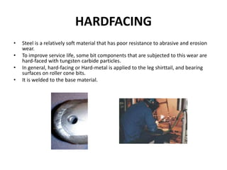 HARDFACING
• Steel is a relatively soft material that has poor resistance to abrasive and erosion
wear.
• To improve service life, some bit components that are subjected to this wear are
hard-faced with tungsten carbide particles.
• In general, hard-facing or Hard-metal is applied to the leg shirttail, and bearing
surfaces on roller cone bits.
• It is welded to the base material.
 