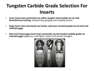 Tungsten Carbide Grade Selection For
Inserts
• Inner insert rows commonly use softer, tougher insert grades to cut rock
formation by crushing, compressing, gouging and scraping actions.
• Gage insert rows commonly use harder, and wear resistant grades to cut rock and
maintain gage.
• Heel and TruCut gage insert rows commonly use the hardest carbide grades to
maintain gage toughness, and higher impact and tensile strengths.
 