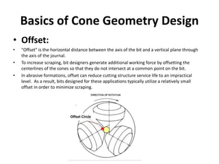 Basics of Cone Geometry Design
• Offset:
• "Offset" is the horizontal distance between the axis of the bit and a vertical plane through
the axis of the journal.
• To increase scraping, bit designers generate additional working force by offsetting the
centerlines of the cones so that they do not intersect at a common point on the bit.
• In abrasive formations, offset can reduce cutting structure service life to an impractical
level. As a result, bits designed for these applications typically utilize a relatively small
offset in order to minimize scraping.
 