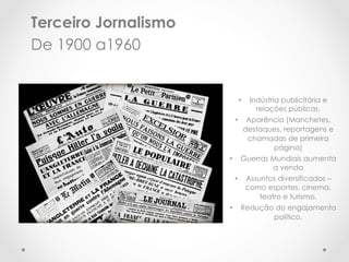 Terceiro Jornalismo
De 1900 a1960


                                •     Indústria publicitária e
                                        relações públicas.
                           •          Aparência (Manchetes,
                                     destaques, reportagens e
                                      chamadas de primeira
                                            página)
                      •          Guerras Mundiais aumenta
                                         a venda
                           •         Assuntos diversificados –
                                     como esportes, cinema,
                                         teatro e turismo.
                      •          Redução do engajamento
                                        político.
 