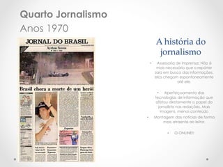 Quarto Jornalismo
Anos 1970
                              A  história  do  
                               jornalismo	
                         •     Assessoria de Imprensa: Não é
                               mais necessário que o repórter
                              saia em busca das informações,
                              elas chegam espontaneamente
                                           até ele.

                               •  Aperfeiçoamento das
                              tecnologias de informação que
                              afetou diretamente o papel do
                                jornalista nas redações. Mais
                                 imagens, menos conteúdo
                    •         Montagem das notícias de forma
                                  mais atraente ao leitor.

                                    •    O ONLINE!!
 