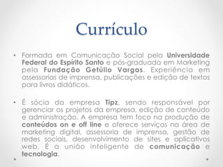 Currículo	
•  Formada em Comunicação Social pela Universidade
   Federal do Espírito Santo e pós-graduada em Marketing
   pela Fundação Getúlio Vargas. Experiência em
   assessorias de imprensa, publicações e edição de textos
   para livros didáticos.

•  É sócia da empresa Tipz, sendo responsável por
   gerenciar os projetos da empresa, edição de conteúdo
   e administração. A empresa tem foco na produção de
   conteúdos on e off line e oferece serviços na área de
   marketing digital, assessoria de imprensa, gestão de
   redes sociais, desenvolvimento de sites e aplicativos
   web. É a união inteligente de comunicação e
   tecnologia.
 