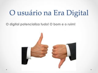 O  usuário  na  Era  Digital	
O digital potencializa tudo! O bom e o ruim!
 