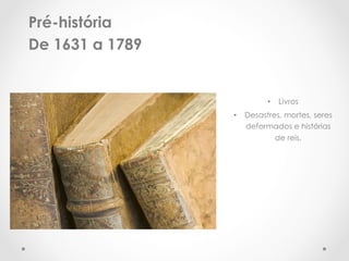 Pré-história
De 1631 a 1789


                          •  Livros
                 •  Desastres, mortes, seres
                    deformados e histórias
                            de reis.
 