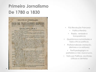 Primeiro Jornalismo
De 1780 a 1830


                            •      Pós Revolução Francesa
                                        •     Político-literária
                                   •         Razão, verdade e
                                              transparência
                      •          Questionava autoridades e
                                   fazia críticas políticas.
                       •         Profissionalizado (redação,
                                   diretores e os editores)
                              •  Perfil pedagógico e
                             partidário e não visava lucro.
                      •          Feito por Políticos, escritores,
                                      críticos e cientistas
 