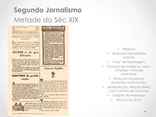 Segundo Jornalismo
Metade do Séc XIX


                                   •  Negócio
                          •     Produção industrial de
                                      notícias
                          •  “Furo” de reportagem.
                     •    Avanços tecnológicos, como
                               o linotipo – linha de
                                    caracteres.
                           •     Redução nos preços
                                aumentou a circulação.
                     •    Manipulação: relação direta
                           com a venda de anúncios.
                          •  Criação de empregos
                             •  Técnica do LEAD!
 