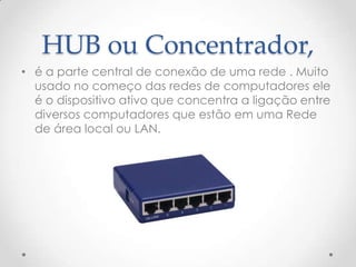 HUB ou Concentrador,
• é a parte central de conexão de uma rede . Muito
usado no começo das redes de computadores ele
é o dispositivo ativo que concentra a ligação entre
diversos computadores que estão em uma Rede
de área local ou LAN.
 