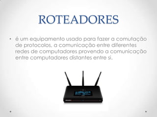 ROTEADORES
• é um equipamento usado para fazer a comutação
de protocolos, a comunicação entre diferentes
redes de computadores provendo a comunicação
entre computadores distantes entre si.
 