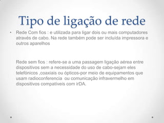 Tipo de ligação de rede
• Rede Com fios : e utilizada para ligar dois ou mais computadores
através de cabo. Na rede também pode ser incluída impressora e
outros aparelhos
Rede sem fios : refere-se a uma passagem ligação aérea entre
dispositivos sem a necessidade do uso de cabo-sejam eles
telefónicos ,coaxiais ou ópticos-por meio de equipamentos que
usam radioconferencia ou comunicação infravermelho em
dispositivos compatíveis com irDA.
 