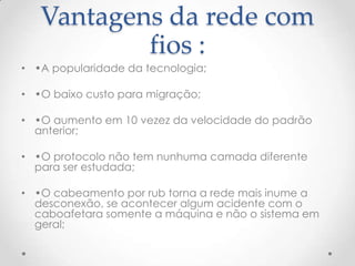 Vantagens da rede com
fios :
• •A popularidade da tecnologia;
• •O baixo custo para migração;
• •O aumento em 10 vezez da velocidade do padrão
anterior;
• •O protocolo não tem nunhuma camada diferente
para ser estudada;
• •O cabeamento por rub torna a rede mais inume a
desconexão, se acontecer algum acidente com o
caboafetara somente a máquina e não o sistema em
geral;
 