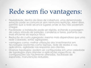 Rede sem fio vantagens:
• Flexibilidade: dentro da área de cobertura, uma determinada
estação pode se comunicar sem nenhuma restrição. Além disso,
permite que a rede alcance lugares onde os fios não poderiam
chegar.
• Facilidade: a instalação pode ser rápida, evitando a passagem
de cabos através de paredes, canaletas e forros, portanto uso
mais eficiente do espaço físico.
• Redução do custo agregado: mesmo mais dispendiosa que uma
rede cabeada, estão agregadas.
• vantagens como: melhor utilização dos investimentos em
tecnologias existentes como laptops, rede de dados e voz,
aplicativos, agilidade nas respostas aos clientes.
• Diversas topologias: podem ser configuradas em uma variedade
de topologias para atender a aplicações específicas. As
configurações são facilmente alteradas, facilidade de
expansão, manutenção reduzida.
 