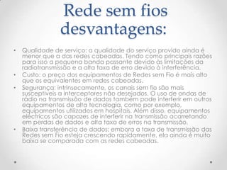 Rede sem fios
desvantagens:
• Qualidade de serviço: a qualidade do serviço provido ainda é
menor que a das redes cabeadas. Tendo como principais razões
para isso a pequena banda passante devido às limitações da
radiotransmissão e a alta taxa de erro devido à interferência.
• Custo: o preço dos equipamentos de Redes sem Fio é mais alto
que os equivalentes em redes cabeadas.
• Segurança: intrinsecamente, os canais sem fio são mais
susceptíveis a interceptores não desejados. O uso de ondas de
rádio na transmissão de dados também pode interferir em outros
equipamentos de alta tecnologia, como por exemplo,
equipamentos utilizados em hospitais. Além disso, equipamentos
eléctricos são capazes de interferir na transmissão acarretando
em perdas de dados e alta taxa de erros na transmissão.
• Baixa transferência de dados: embora a taxa de transmissão das
Redes sem Fio esteja crescendo rapidamente, ela ainda é muito
baixa se comparada com as redes cabeadas.
 