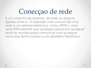 Conecçao de rede
É um conjunto de sistemas de rede ou objecto
ligados entre si . O exemplo mais comum de uma
rede é um sistema telefónico como (PSTN ) Uma
rede PSTN permite que qualquer pessoa em qualquer
local do mundo possa comunicar com qualquer
outra que tenha acesso a um aparelho telefónico.
 