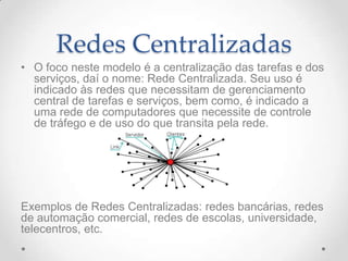 Redes Centralizadas
• O foco neste modelo é a centralização das tarefas e dos
serviços, daí o nome: Rede Centralizada. Seu uso é
indicado às redes que necessitam de gerenciamento
central de tarefas e serviços, bem como, é indicado a
uma rede de computadores que necessite de controle
de tráfego e de uso do que transita pela rede.
Exemplos de Redes Centralizadas: redes bancárias, redes
de automação comercial, redes de escolas, universidade,
telecentros, etc.
 