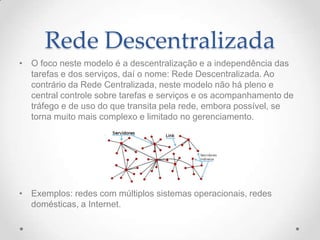 Rede Descentralizada
• O foco neste modelo é a descentralização e a independência das
tarefas e dos serviços, daí o nome: Rede Descentralizada. Ao
contrário da Rede Centralizada, neste modelo não há pleno e
central controle sobre tarefas e serviços e os acompanhamento de
tráfego e de uso do que transita pela rede, embora possível, se
torna muito mais complexo e limitado no gerenciamento.
• Exemplos: redes com múltiplos sistemas operacionais, redes
domésticas, a Internet.
 
