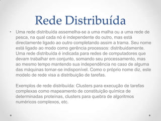 Rede Distribuída
• Uma rede distribuída assemelha-se a uma malha ou a uma rede de
pesca, na qual cada nó é independente do outro, mas está
directamente ligado ao outro completando assim a trama. Seu nome
está ligado ao modo como gerência processos: distribuidamente.
Uma rede distribuída é indicada para redes de computadores que
devam trabalhar em conjunto, somando seu processamento, mas
ao mesmo tempo mantendo sua independência no caso de alguma
das máquinas tornar-se indisponível. Como o próprio nome diz, este
modelo de rede visa a distribuição de tarefas.
Exemplos de rede distribuída: Clusters para execução de tarefas
complexas como mapeamento de constituição química de
determinadas proteínas, clusters para quebra de algoritmos
numéricos complexos, etc.
 