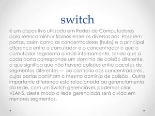 switch
é um dispositivo utilizado em Redes de Computadores
para reencaminhar frames entre os diversos nós. Possuem
portas, assim como os concentradores (hubs) e a principal
diferença entre o comutador e o concentrador é que o
comutador segmenta a rede internamente, sendo que a
cada porta corresponde um domínio de colisão diferente,
o que significa que não haverá colisões entre pacotes de
segmentos diferentes — ao contrário dos concentradores ,
cujas portas partilham o mesmo domínio de colisão . Outra
importante diferença está relacionada ao gerenciamento
da rede, com um Switch gerenciável, podemos criar
VLANS, deste modo a rede gerenciada será divida em
menores segmentos.
 